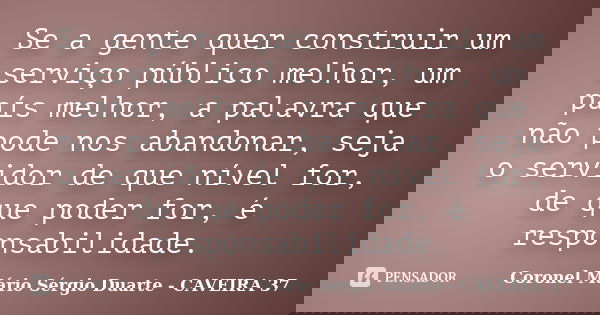 Se a gente quer construir um serviço público melhor, um país melhor, a palavra que não pode nos abandonar, seja o servidor de que nível for, de que poder for, é... Frase de Coronel Mário Sérgio Duarte - CAVEIRA 37.