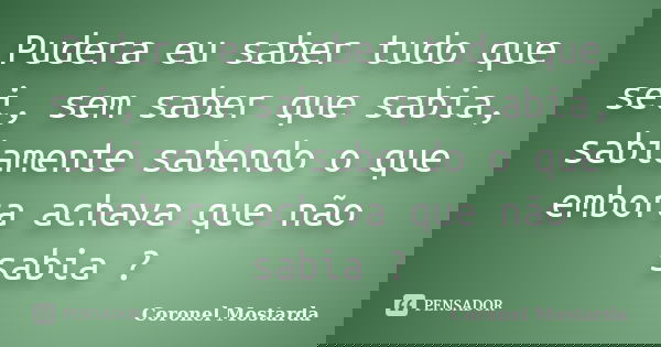 Pudera eu saber tudo que sei, sem saber que sabia, sabiamente sabendo o que embora achava que não sabia ?... Frase de Coronel Mostarda.