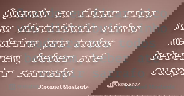 Quando eu ficar rico vou distribuir vinho madeira pra todos beberem, beber até cuspir sarrafo... Frase de Coronel Mostarda.