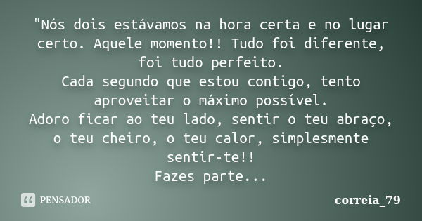 "Nós dois estávamos na hora certa e no lugar certo. Aquele momento!! Tudo foi diferente, foi tudo perfeito. Cada segundo que estou contigo, tento aproveita... Frase de correia_79.