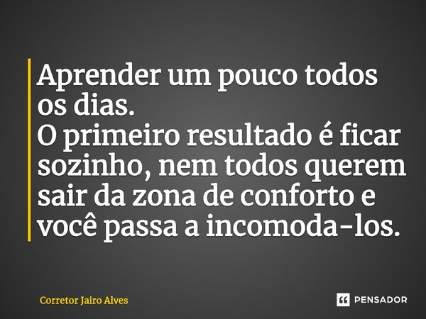 ⁠⁠Aprender um pouco todos os dias. O primeiro resultado é ficar sozinho, nem todos querem sair da zona de conforto e você passa a incomoda-los.... Frase de Corretor Jairo Alves.