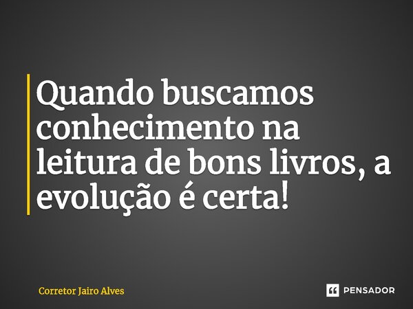 ⁠Quando buscamos conhecimento na leitura de bons livros, a evolução é certa!... Frase de Corretor Jairo Alves.