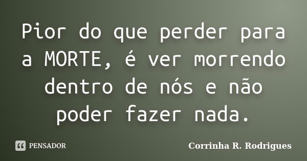 Pior do que perder para a MORTE, é ver morrendo dentro de nós e não poder fazer nada.... Frase de Corrinha R. Rodrigues.