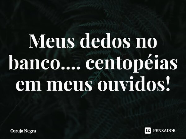 ⁠Meus dedos no banco.... centopéias em meus ouvidos!... Frase de Coruja Negra.