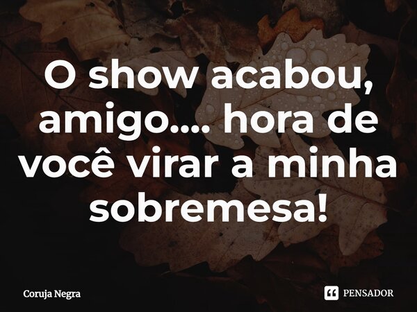 O show acabou, amigo.... hora de você virar a minha sobremesa!... Frase de Coruja Negra.