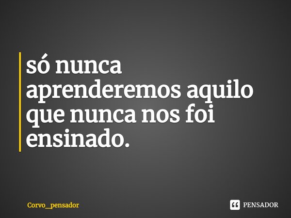 ⁠só nunca aprenderemos aquilo que nunca nos foi ensinado.... Frase de Corvo_pensador.