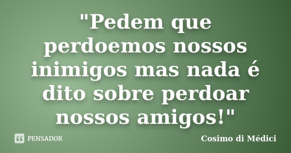 "Pedem que perdoemos nossos inimigos mas nada é dito sobre perdoar nossos amigos!"... Frase de Cosimo di Médici.