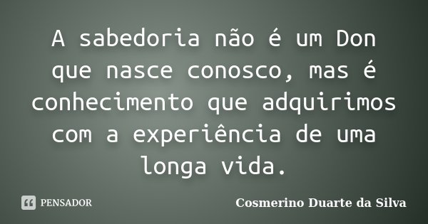 A sabedoria não é um Don que nasce conosco, mas é conhecimento que adquirimos com a experiência de uma longa vida.... Frase de Cosmerino Duarte da Silva.