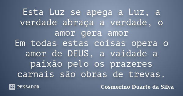 Esta Luz se apega a Luz, a verdade abraça a verdade, o amor gera amor Em todas estas coisas opera o amor de DEUS, a vaidade a paixão pelo os prazeres carnais sã... Frase de Cosmerino Duarte da Silva.