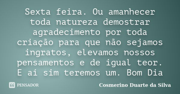 Sexta feira. Ou amanhecer toda natureza demostrar agradecimento por toda criação para que não sejamos ingratos, elevamos nossos pensamentos e de igual teor. E a... Frase de Cosmerino Duarte da Silva.