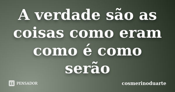 A verdade são as coisas como eram como é como serão... Frase de cosmerinoduarte.