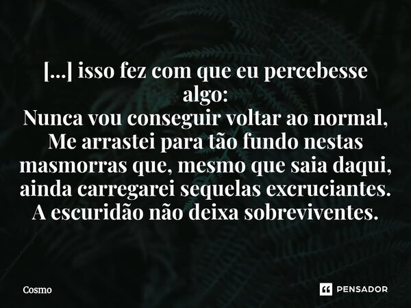 ⁠[...] isso fez com que eu percebesse algo: Nunca vou conseguir voltar ao normal, Me arrastei para tão fundo nestas masmorras que, mesmo que saia daqui, ainda c... Frase de Cosmo.