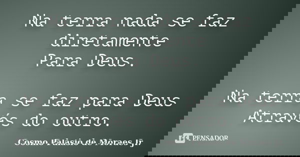 Na terra nada se faz diretamente Para Deus. Na terra se faz para Deus Através do outro.... Frase de Cosmo Palasio de Moraes Jr.