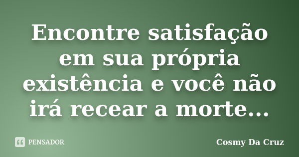 Encontre satisfação em sua própria existência e você não irá recear a morte...... Frase de Cosmy Da Cruz.