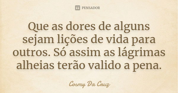 Que as dores de alguns sejam lições de vida para outros. Só assim as lágrimas alheias terão valido a pena.... Frase de Cosmy Da Cruz.