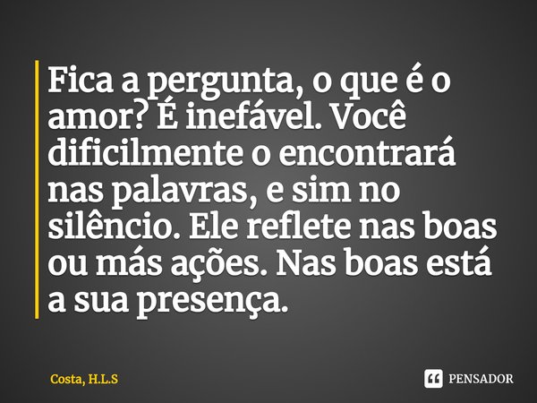 ⁠Fica a pergunta, o que é o amor? É inefável. Você dificilmente o encontrará nas palavras, e sim no silêncio. Ele reflete nas boas ou más ações. Nas boas está a... Frase de Costa, H.L.S.