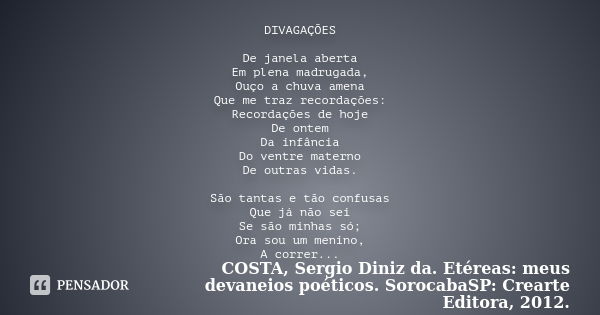 DIVAGAÇÕES De janela aberta Em plena madrugada, Ouço a chuva amena Que me traz recordações: Recordações de hoje De ontem Da infância Do ventre materno De outras... Frase de COSTA, Sergio Diniz da. Etéreas: meus devaneios poéticos. SorocabaSP: Crearte Editora, 2012..