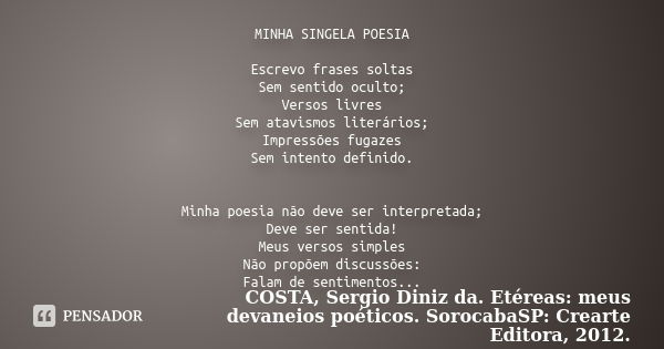 MINHA SINGELA POESIA Escrevo frases soltas Sem sentido oculto; Versos livres Sem atavismos literários; Impressões fugazes Sem intento definido. Minha poesia não... Frase de COSTA, Sergio Diniz da. Etéreas: meus devaneios poéticos. SorocabaSP: Crearte Editora, 2012..