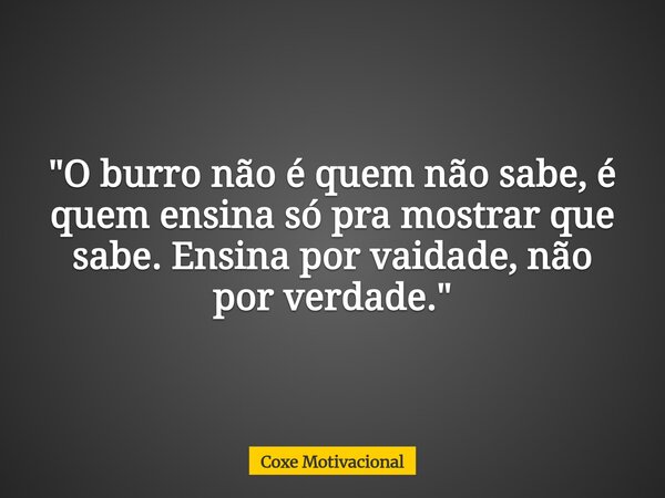 "O burro não é quem não sabe, é quem ensina só pra mostrar que sabe. Ensina por vaidade, não por verdade."... Frase de Coxe Motivacional.