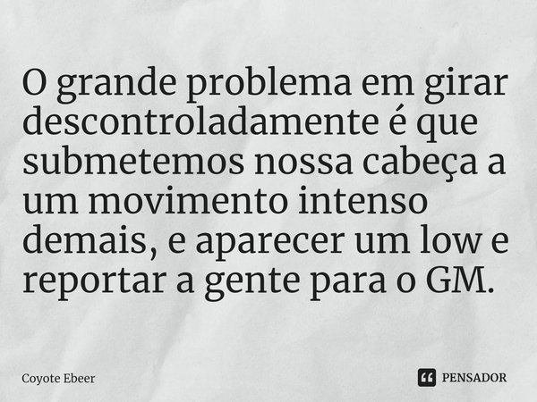 ⁠O grande problema em girar descontroladamente é que submetemos nossa cabeça a um movimento intenso demais, e aparecer um low e reportar a gente para o GM.... Frase de Coyote Ebeer.