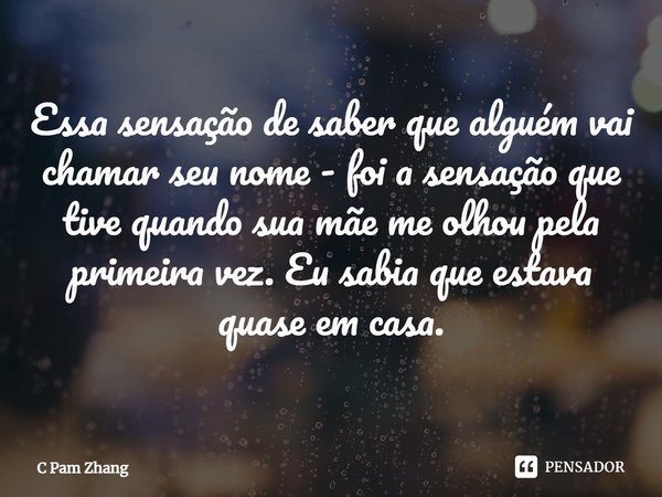 ⁠Essa sensação de saber que alguém vai chamar seu nome - foi a sensação que tive quando sua mãe me olhou pela primeira vez. Eu sabia que estava quase em casa.... Frase de C Pam Zhang.