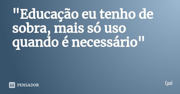 "Educação eu tenho de sobra, mais só uso quando é necessário"... Frase de Cpol.