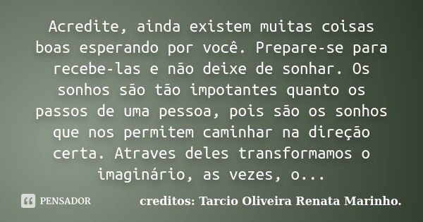 Acredite, ainda existem muitas coisas boas esperando por você. Prepare-se para recebe-las e não deixe de sonhar. Os sonhos são tão impotantes quanto os passos d... Frase de creditos: Tarcio Oliveira Renata Marinho..