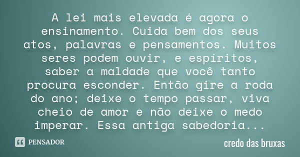 A lei mais elevada é agora o ensinamento. Cuida bem dos seus atos, palavras e pensamentos. Muitos seres podem ouvir, e espíritos, saber a maldade que você tanto... Frase de credo das bruxas.