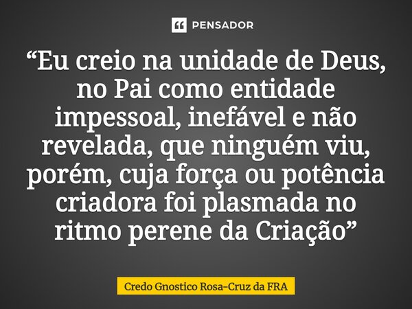 ⁠“Eu creio na unidade de Deus, no Pai como entidade impessoal, inefável e não revelada, que ninguém viu, porém, cuja força ou potência criadora foi plasmada no ... Frase de Credo Gnostico Rosa-Cruz da FRA.