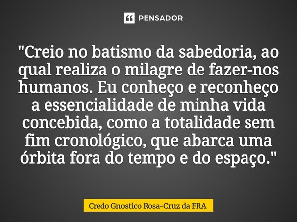 "Creio no batismo da sabedoria, ao qual realiza o milagre de fazer-nos humanos. Eu conheço e reconheço a essencialidade de minha vida concebida, como a tot... Frase de Credo Gnostico Rosa-Cruz da FRA.