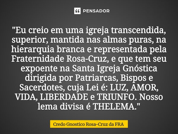 "Eu creio em uma igreja transcendida, superior, mantida nas almas puras, na hierarquia branca e representada pela Fraternidade Rosa-Cruz, e que tem seu ex... Frase de Credo Gnostico Rosa-Cruz da FRA.