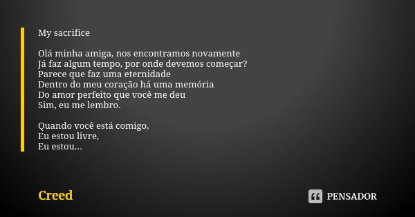 My sacrifice Olá minha amiga, nos encontramos novamente Já faz algum tempo, por onde devemos começar? Parece que faz uma eternidade Dentro do meu coração há uma... Frase de Creed.