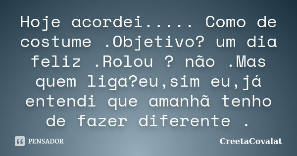 Hoje acordei..... Como de costume .Objetivo? um dia feliz .Rolou ? não .Mas quem liga?eu,sim eu,já entendi que amanhã tenho de fazer diferente .... Frase de CreetaCovalat.