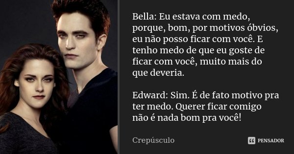 Bella: Eu estava com medo, porque, bom, por motivos óbvios, eu não posso ficar com você. E tenho medo de que eu goste de ficar com você, muito mais do que dever... Frase de Crepúsculo.