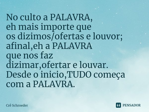 ⁠No culto a PALAVRA,
eh mais importe que
os dizimos/ofertas e louvor;
afinal,eh a PALAVRA
que nos faz
dizimar,ofertar e louvar.
Desde o inicio,TUDO começa com a... Frase de Crê Schroeder.