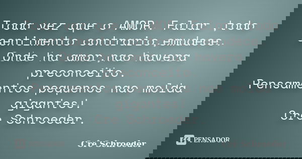 Toda vez que o AMOR. Falar ,todo sentimento contrario,emudece. Onde ha amor,nao havera preconceito. Pensamentos pequenos nao molda gigantes! Cre Schroeder.... Frase de cre schroeder.