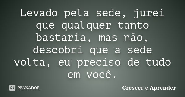 Levado pela sede, jurei que qualquer tanto bastaria, mas não, descobri que a sede volta, eu preciso de tudo em você.... Frase de Crescer e Aprender.