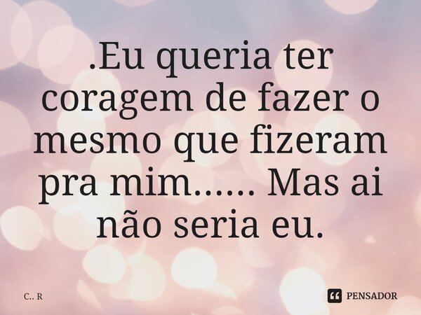 ⁠.Eu queria ter coragem de fazer o mesmo que fizeram pra mim...... Mas ai não seria eu.... Frase de C.. R.