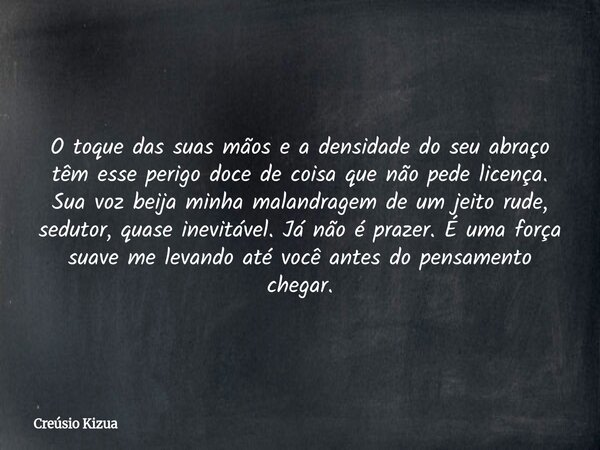 O toque das suas mãos e a densidade do seu abraço têm esse perigo doce de coisa que não pede licença. Sua voz beija minha malandragem de um jeito rude, sedutor,... Frase de Creúsio Kizua.