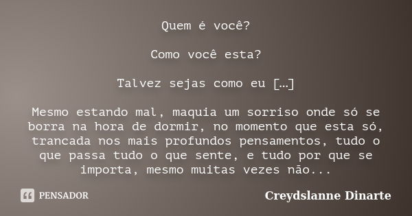 Quem é você? Como você esta? Talvez sejas como eu […] Mesmo estando mal, maquia um sorriso onde só se borra na hora de dormir, no momento que esta só, trancada ... Frase de Creydslanne Dinarte.