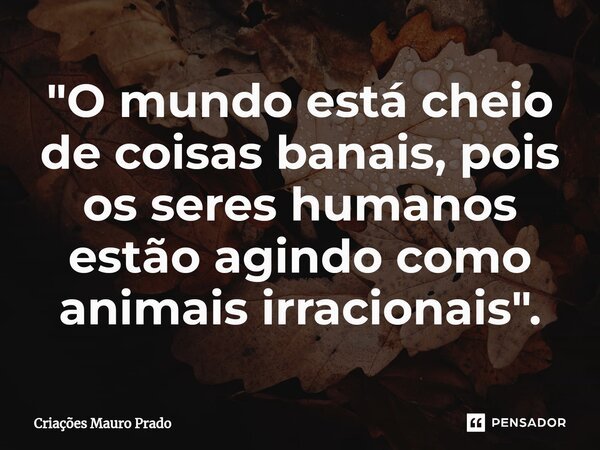 ⁠"O mundo está cheio de coisas banais, pois os seres humanos estão agindo como animais irracionais".... Frase de Criações Mauro Prado.