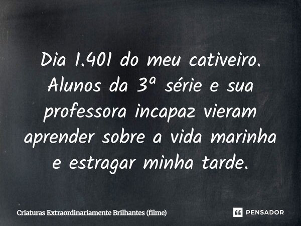 ⁠Dia 1.401 do meu cativeiro. Alunos da 3ª série e sua professora incapaz vieram aprender sobre a vida marinha e estragar minha tarde.... Frase de Criaturas Extraordinariamente Brilhantes (filme).
