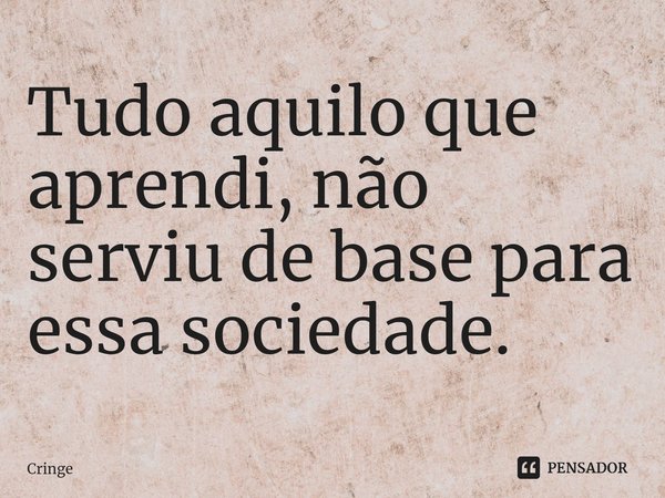 ⁠Tudo aquilo que aprendi, não serviu de base para essa sociedade.... Frase de Cringe.