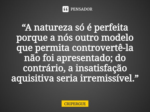 ⁠“A natureza só é perfeita porque a nós outro modelo que permita controvertê-la não foi apresentado; do contrário, a insatisfação aquisitiva seria irremissível.... Frase de CRIPERGUE.