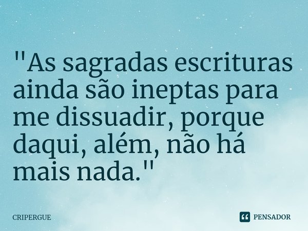 ⁠"As sagradas escrituras ainda são ineptas para me dissuadir, porque daqui, além, não há mais nada."... Frase de CRIPERGUE.