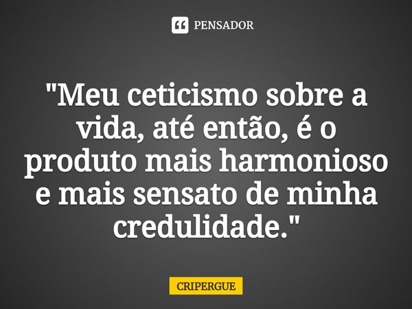 ⁠"Meu ceticismo sobre a vida, até então, é o produto mais harmonioso e mais sensato de minha credulidade."... Frase de CRIPERGUE.
