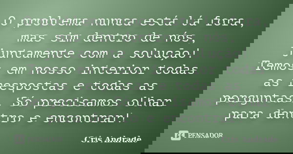 O problema nunca está lá fora, mas sim dentro de nós, juntamente com a solução! Temos em nosso interior todas as respostas e todas as perguntas. Só precisamos o... Frase de Cris Andrade.