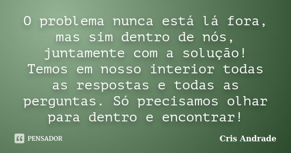 O problema nunca está lá fora, mas sim dentro de nós, juntamente com a solução! Temos em nosso interior todas as respostas e todas as perguntas. Só precisamos o... Frase de Cris Andrade.