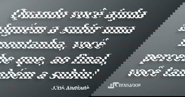Quando você ajuda alguém a subir uma montanha, você percebe que, ao final, você também a subiu!... Frase de Cris Andrade.