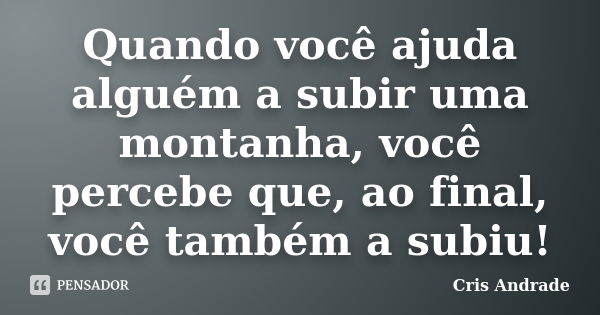 Quando você ajuda alguém a subir uma montanha, você percebe que, ao final, você também a subiu!... Frase de Cris Andrade.